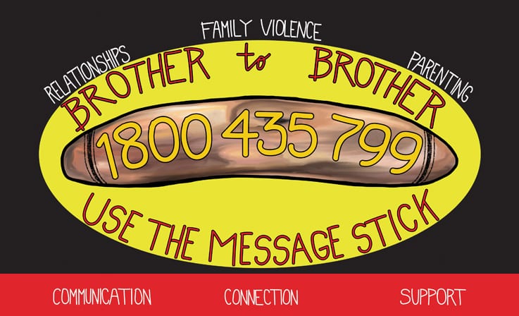 Boys, need someone to yarn to? The Brother to Brother crisis line provides phone support for Aboriginal men who need someone to talk to about relationship issues, family violence, parenting, drug and alcohol issues or who are struggling to cope for other reasons. The line is staffed by Aboriginal men, including Elders, who have a lived experience in the issues that the line offers support for. Call 1800 435 799 any time.